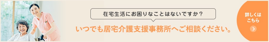 在宅生活にお困りなことはないですか？いつでも居宅介護支援事務所へご相談ください。詳しくはこちら