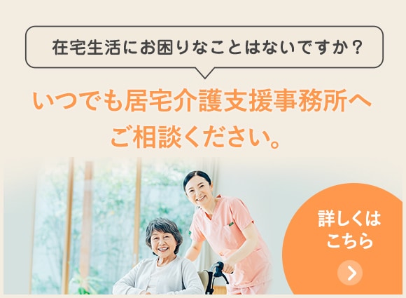 在宅生活にお困りなことはないですか？いつでも居宅介護支援事務所へご相談ください。詳しくはこちら