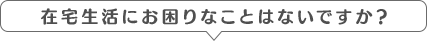 在宅生活にお困りなことはないですか？